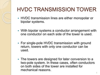 HVDC TRANSMISSION TOWER
 HVDC transmission lines are either monopolar or
bipolar systems.
 With bipolar systems a conductor arrangement with
one conductor on each side of the tower is used.
 For single-pole HVDC transmission with ground
return, towers with only one conductor can be
used.
 The towers are designed for later conversion to a
two-pole system. In these cases, often conductors
on both sides of the tower are installed for
mechanical reasons.
6
 