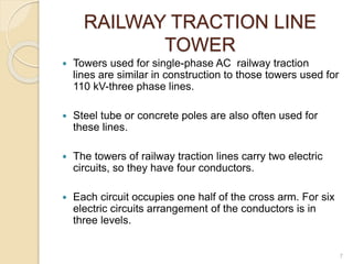 RAILWAY TRACTION LINE
TOWER
 Towers used for single-phase AC railway traction
lines are similar in construction to those towers used for
110 kV-three phase lines.
 Steel tube or concrete poles are also often used for
these lines.
 The towers of railway traction lines carry two electric
circuits, so they have four conductors.
 Each circuit occupies one half of the cross arm. For six
electric circuits arrangement of the conductors is in
three levels.
7
 