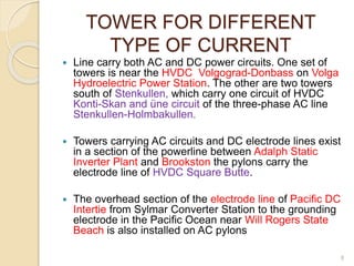 TOWER FOR DIFFERENT
TYPE OF CURRENT
 Line carry both AC and DC power circuits. One set of
towers is near the HVDC Volgograd-Donbass on Volga
Hydroelectric Power Station. The other are two towers
south of Stenkullen, which carry one circuit of HVDC
Konti-Skan and üne circuit of the three-phase AC line
Stenkullen-Holmbakullen.
 Towers carrying AC circuits and DC electrode lines exist
in a section of the powerline between Adalph Static
Inverter Plant and Brookston the pylons carry the
electrode line of HVDC Square Butte.
 The overhead section of the electrode line of Pacific DC
Intertie from Sylmar Converter Station to the grounding
electrode in the Pacific Ocean near Will Rogers State
Beach is also installed on AC pylons
8
 