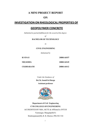 i
A MINI PROJECT REPORT
ON
INVESTIGATION ON RHEOLOGICAL PROPERTIES OF
GEOPOLYMER CONCRETE
Submitted in partial fulfilment for the award of the degree
of
BACHELOR OF TECHNOLOGY
in
CIVIL ENGINEERING
Submitted by
B.VINAY 20B81A0157
MD.SOHEL 20B81A0149
CH.BHARATH 20B81A0112
Under the Guidance of
Dr.Ch. Sonali Sri Durga
Assistant professor
Department of Civil Engineering
CVR COLLEGE OF ENGINEERING
ACCREDITED BY NBA, AICTE & Affiliated to JNTUH
Vastunagar, Mangalpalli(V)
Ibrahimpatnam(M), R. R. District, PIN-501 510
 
