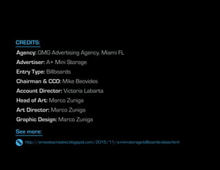 Agency: GMG Advertising Agency. Miami FL
Advertiser: A+ Mini Storage
Entry Type: Billboards
Chairman & CCO: Mike Beovides
Account Director: Victoria Labarta
Head of Art: Marco Zuniga
Art Director: Marco Zuniga
Graphic Design: Marco Zuniga
See more:
CREDITS:
http://emezetacreativo.blogspot.com/2015/11/a-mini-storage-billboards-ideas.html
 