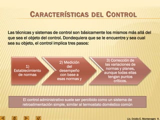Lic. Ovidio E. Montenegro H.
Las técnicas y sistemas de control son básicamente los mismos más allá del
que sea el objeto del control. Dondequiera que se le encuentre y sea cual
sea su objeto, el control implica tres pasos:
1)
Establecimiento
de normas
2) Medición
del
desempeño
con base a
esas normas y
3) Corrección de
las variaciones de
normas y planes,
aunque todas ellas
tengan puntos
críticos.
El control administrativo suele ser percibido como un sistema de
retroalimentación simple, similar al termostato doméstico común
CARACTERÍSTICAS DEL CONTROL
 