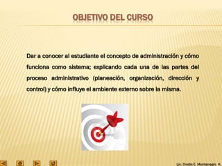 Lic. Ovidio E. Montenegro H.
Dar a conocer al estudiante el concepto de administración y cómo
funciona como sistema; explicando cada una de las partes del
proceso administrativo (planeación, organización, dirección y
control) y cómo influye el ambiente externo sobre la misma.
OBJETIVO DEL CURSO
 