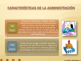 Lic. Ovidio E. Montenegro H.
CARACTERÍSTICAS DE LA ADMINISTRACIÓN
Aunque se distinguen; etapas, fases y
elementos del fenómeno administrativo,
este es único y por lo mismo en todo
momento de la vida de la empresa se
estarán dando, en menor o mayor grado, ya
sea todos o la mayor parte de los elementos
administrativos.
Todos los que tengan carácter de jefes o
ejecutivos en jefe dentro de un organismo
social, participarán en distintos grados o
modalidades de la misma administración.
 