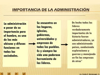 Lic. Ovidio E. Montenegro H.
IMPORTANCIA DE LA ADMINISTRACIÓN
De hecho todos los
líderes
verdaderamente
importantes de la
historia fueron
administradores, ya
sea administrando
países, conduciendo
exploraciones y
guerras y manejando
en fin las empresas
de otros”
La administración
a pesar de su
importancia para
el hombre, es una
de las más
ubicuas y difusas
funciones en
todas las
sociedades.
Se encuentra en
los hogares,
iglesias,
gobiernos,
universidades y
empresas de
todos los pueblos.
Es y siempre ha
sido una poderosa
herramienta de
los líderes.
 
