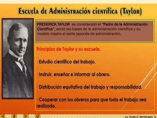 Lic. Ovidio E. Montenegro H.
FREDERICK TAYLOR es considerado el “Padre de la Administración
Científica”, sentó las bases de la administración científica y su
modelo inspiro el estilo japonés de administración.
 