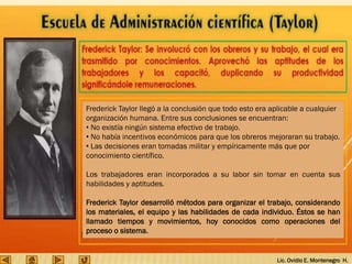 Lic. Ovidio E. Montenegro H.
Frederick Taylor llegó a la conclusión que todo esto era aplicable a cualquier
organización humana. Entre sus conclusiones se encuentran:
• No existía ningún sistema efectivo de trabajo.
• No había incentivos económicos para que los obreros mejoraran su trabajo.
• Las decisiones eran tomadas militar y empíricamente más que por
conocimiento científico.
Los trabajadores eran incorporados a su labor sin tomar en cuenta sus
habilidades y aptitudes.
Frederick Taylor desarrolló métodos para organizar el trabajo, considerando
los materiales, el equipo y las habilidades de cada individuo. Éstos se han
llamado tiempos y movimientos, hoy conocidos como operaciones del
proceso o sistema.
 