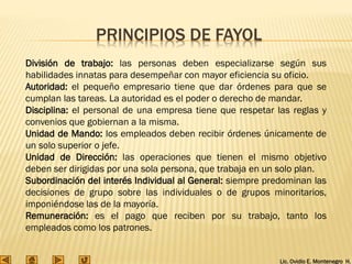 Lic. Ovidio E. Montenegro H.
PRINCIPIOS DE FAYOL
División de trabajo: las personas deben especializarse según sus
habilidades innatas para desempeñar con mayor eficiencia su oficio.
Autoridad: el pequeño empresario tiene que dar órdenes para que se
cumplan las tareas. La autoridad es el poder o derecho de mandar.
Disciplina: el personal de una empresa tiene que respetar las reglas y
convenios que gobiernan a la misma.
Unidad de Mando: los empleados deben recibir órdenes únicamente de
un solo superior o jefe.
Unidad de Dirección: las operaciones que tienen el mismo objetivo
deben ser dirigidas por una sola persona, que trabaja en un solo plan.
Subordinación del interés Individual al General: siempre predominan las
decisiones de grupo sobre las individuales o de grupos minoritarios,
imponiéndose las de la mayoría.
Remuneración: es el pago que reciben por su trabajo, tanto los
empleados como los patrones.
 