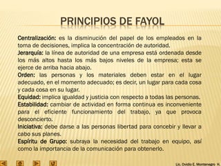 Lic. Ovidio E. Montenegro H.
Centralización: es la disminución del papel de los empleados en la
toma de decisiones, implica la concentración de autoridad.
Jerarquía: la línea de autoridad de una empresa está ordenada desde
los más altos hasta los más bajos niveles de la empresa; esta se
ejerce de arriba hacia abajo.
Orden: las personas y los materiales deben estar en el lugar
adecuado, en el momento adecuado; es decir, un lugar para cada cosa
y cada cosa en su lugar.
Equidad: implica igualdad y justicia con respecto a todas las personas.
Estabilidad: cambiar de actividad en forma continua es inconveniente
para el eficiente funcionamiento del trabajo, ya que provoca
desconcierto.
Iniciativa: debe darse a las personas libertad para concebir y llevar a
cabo sus planes.
Espíritu de Grupo: subraya la necesidad del trabajo en equipo, así
como la importancia de la comunicación para obtenerlo.
PRINCIPIOS DE FAYOL
 