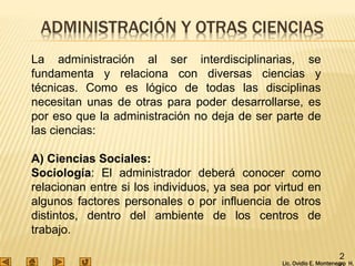 Lic. Ovidio E. Montenegro H.
2
ADMINISTRACIÓN Y OTRAS CIENCIAS
La administración al ser interdisciplinarias, se
fundamenta y relaciona con diversas ciencias y
técnicas. Como es lógico de todas las disciplinas
necesitan unas de otras para poder desarrollarse, es
por eso que la administración no deja de ser parte de
las ciencias:
A) Ciencias Sociales:
Sociología: El administrador deberá conocer como
relacionan entre si los individuos, ya sea por virtud en
algunos factores personales o por influencia de otros
distintos, dentro del ambiente de los centros de
trabajo.
 