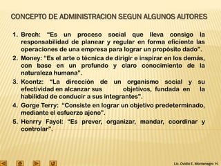 Lic. Ovidio E. Montenegro H.
CONCEPTO DE ADMINISTRACION SEGUN ALGUNOS AUTORES
1. Brech: “Es un proceso social que lleva consigo la
responsabilidad de planear y regular en forma eficiente las
operaciones de una empresa para lograr un propósito dado”.
2. Money: “Es el arte o técnica de dirigir e inspirar en los demás,
con base en un profundo y claro conocimiento de la
naturaleza humana”.
3. Koontz: “La dirección de un organismo social y su
efectividad en alcanzar sus objetivos, fundada en la
habilidad de conducir a sus integrantes”.
4. Gorge Terry: “Consiste en lograr un objetivo predeterminado,
mediante el esfuerzo ajeno”.
5. Henrry Fayol: “Es prever, organizar, mandar, coordinar y
controlar”.
 