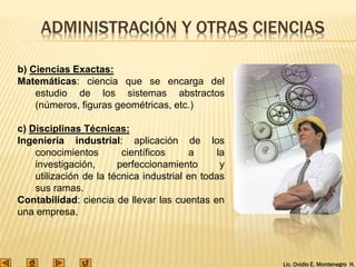 Lic. Ovidio E. Montenegro H.
ADMINISTRACIÓN Y OTRAS CIENCIAS
b) Ciencias Exactas:
Matemáticas: ciencia que se encarga del
estudio de los sistemas abstractos
(números, figuras geométricas, etc.)
c) Disciplinas Técnicas:
Ingeniería industrial: aplicación de los
conocimientos científicos a la
investigación, perfeccionamiento y
utilización de la técnica industrial en todas
sus ramas.
Contabilidad: ciencia de llevar las cuentas en
una empresa.
 