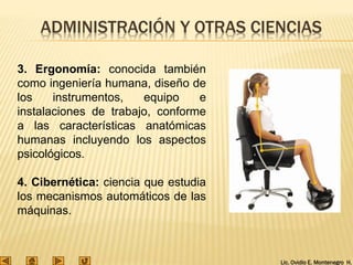 Lic. Ovidio E. Montenegro H.
ADMINISTRACIÓN Y OTRAS CIENCIAS
3. Ergonomía: conocida también
como ingeniería humana, diseño de
los instrumentos, equipo e
instalaciones de trabajo, conforme
a las características anatómicas
humanas incluyendo los aspectos
psicológicos.
4. Cibernética: ciencia que estudia
los mecanismos automáticos de las
máquinas.
 