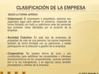 Lic. Ovidio E. Montenegro H.
SEGÚN LA FORMA JURÍDICA
 Unipersonal: El empresario o propietario, persona con
capacidad legal para ejercer el comercio, responde de
forma ilimitada con todo su patrimonio ante las personas
que pudieran verse afectadas por el accionar de la
empresa .
 Sociedad Colectiva: En este tipo de empresas de
propiedad de más de una persona, los socios responden
también de forma ilimitada con su patrimonio, y existe
participación en la dirección o gestión de la empresa.
 Cooperativas: No poseen ánimo de lucro y son
constituidas para satisfacer las necesidades o intereses
socioeconómicos de los cooperativistas, quienes también
son a la vez trabajadores, y en algunos casos también
proveedores y clientes de la empresa .
CLASIFICACIÓN DE LA EMPRESA
 