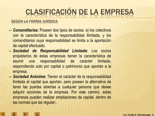 Lic. Ovidio E. Montenegro H.
– Comanditarias: Poseen dos tipos de socios: a) los colectivos
con la característica de la responsabilidad ilimitada, y los
comanditarios cuya responsabilidad se limita a la aportación
de capital efectuado.
– Sociedad de Responsabilidad Limitada: Los socios
propietarios de éstas empresas tienen la característica de
asumir una responsabilidad de carácter limitada,
respondiendo solo por capital o patrimonio que aportan a la
empresa.
– Sociedad Anónima: Tienen el carácter de la responsabilidad
limitada al capital que aportan, pero poseen la alternativa de
tener las puertas abiertas a cualquier persona que desee
adquirir acciones de la empresa. Por este camino, estas
empresas pueden realizar ampliaciones de capital, dentro de
las normas que las regulan .
CLASIFICACIÓN DE LA EMPRESA
SEGÚN LA FORMA JURÍDICA
 