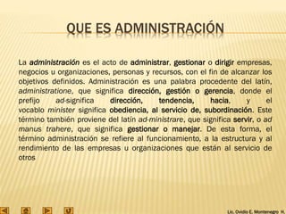 Lic. Ovidio E. Montenegro H.
QUE ES ADMINISTRACIÓN
La administración es el acto de administrar, gestionar o dirigir empresas,
negocios u organizaciones, personas y recursos, con el fin de alcanzar los
objetivos definidos. Administración es una palabra procedente del latín,
administratione, que significa dirección, gestión o gerencia, donde el
prefijo ad-significa dirección, tendencia, hacia, y el
vocablo minister significa obediencia, al servicio de, subordinación. Este
término también proviene del latín ad-ministrare, que significa servir, o ad
manus trahere, que significa gestionar o manejar. De esta forma, el
término administración se refiere al funcionamiento, a la estructura y al
rendimiento de las empresas u organizaciones que están al servicio de
otros
 