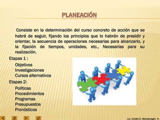 Lic. Ovidio E. Montenegro H.
PLANEACIÓN
Consiste en la determinación del curso concreto de acción que se
habrá de seguir, fijando los principios que lo habrán de presidir y
orientar, la secuencia de operaciones necesarias para alcanzarlo, y
la fijación de tiempos, unidades, etc., Necesarias para su
realización.
Etapas 1 :
Objetivos
Investigaciones
Cursos alternativos
Etapas 2:
Políticas
Procedimientos
Programas
Presupuestos
Pronósticos
 