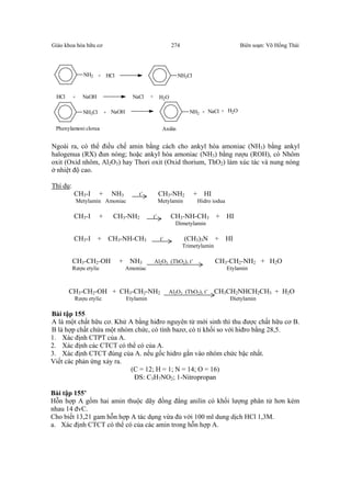 Giáo khoa hóa hữu cơ Biên soạn: Võ Hồng Thái274
NH2 + HCl NH3Cl
HCl + NaOH NaCl + H2O
NH3Cl + NaOH NH2 + NaCl + H2O
Phenylamoni clorua Anilin
Ngoài ra, có thể điều chế amin bằng cách cho ankyl hóa amoniac (NH3) bằng ankyl
halogenua (RX) đun nóng; hoặc ankyl hóa amoniac (NH3) bằng rượu (ROH), có Nhôm
oxit (Oxid nhôm, Al2O3) hay Thori oxit (Oxid thorium, ThO2) làm xúc tác và nung nóng
ở nhiệt độ cao.
Thí dụ:
CH3-I + NH3 t˚ CH3-NH2 + HI
Metylamin Amoniac Metylamin Hidro iodua
CH3-I + CH3-NH2 t˚ CH3-NH-CH3 + HI
Dimetylamin
CH3-I + CH3-NH-CH3 t˚ (CH3)3N + HI
Trimetylamin
CH3-CH2-OH + NH3 Al2O3 (ThO2), t˚ CH3-CH2-NH2 + H2O
Rượu etylic Amoniac Etylamin
CH3-CH2-OH + CH3-CH2-NH2 Al2O3 (ThO2), t˚ CH3CH2NHCH2CH3 + H2O
Rượu etylic Etylamin Đietylamin
Bài tập 155
A là một chất hữu cơ. Khử A bằng hiđro nguyên tử mới sinh thì thu được chất hữu cơ B.
B là hợp chất chứa một nhóm chức, có tính bazơ, có tỉ khối so với hiđro bằng 28,5.
1. Xác định CTPT của A.
2. Xác định các CTCT có thể có của A.
3. Xác định CTCT đúng của A. nếu gốc hidro gắn vào nhóm chức bậc nhất.
Viết các phản ứng xảy ra.
(C = 12; H = 1; N = 14; O = 16)
ĐS: C3H7NO2; 1-Nitropropan
Bài tập 155’
Hỗn hợp A gồm hai amin thuộc dãy đồng đẳng anilin có khối lượng phân tử hơn kém
nhau 14 đvC.
Cho biết 13,21 gam hỗn hợp A tác dụng vừa đủ với 100 ml dung dịch HCl 1,3M.
a. Xác định CTCT có thể có của các amin trong hỗn hợp A.
 