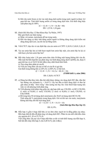 Giáo khoa hóa hữu cơ Biên soạn: Võ Hồng Thái277
b) Khi cho nước brom có dư vào một dung dịch anilin trong nước người ta được 4,4
gam kết tủa. Tính khối lượng anilin có trong dung dịch trên. Giả thiết rằng hiệu
suất phản ứng là 100%.
(C = 12; H = 1; N = 14; Br = 80)
ĐS: 1,23 lít; 1,24 gam
13. (Sách GK Hóa Học 12 Ban Khoa Học Tự Nhiên, 1997)
Hãy giải thích các hiện tượng:
a) Khác với metan, metylamin dễ tan trong nước.
b) Khi rửa dụng cụ thủy tinh đựng anilin người ta không dùng dung dịch kiềm mà
dùng dung dịch axit, sau đó rửa lại bằng nước.
14. Viết CTCT, đọc tên và xác định bậc của các amin có CTPT: C2H7N; C3H9N; C4H11N
15. Tại sao amin bậc hai có tính bazơ mạnh hơn amin bậc một, còn amin bậc ba lại có
tính bazơ yếu hơn amin bậc hai?
16. Đốt cháy hoàn toàn 1,18 gam amin đơn chức B bằng một lượng không khí vừa đủ.
Dẫn toàn bộ hỗn hợp khí sau phản ứng vào bình đựng dung dịch Ca(OH)2 dư, đuợc 6
gam kết tủa và có 9,632 lít khí (đktc) duy nhất thoát khỏi bình.
a) Tìm công thức phân tử của B;
b) Viết các công thức cấu tạo có thể có của B và gọi tên.
Giả thiết trong không khí có 20% O2 và 80% N2 về thể tích.
(C = 12; H = 1; N = 14; Ca = 40; O = 16)
(TSĐH khối A, năm 2006)
ĐS: C3H9N; 4 CTCT
17. a) Dùng hai đũa thủy tinh, đũa thứ nhất được nhúng vào dung dịch HCl đặc, đũa thứ
hai nhúng vào etylamin (ts = 16,6˚C). Lấy hai đũa ra khỏi dung dịch và đưa lại
gần nhau sẽ thấy “khói trắng” như sương mù bay lên. Giải thích hiện tuợng nêu
trên và viết phương trình phản ứng.
b) Viết phuơng trình phản ứng giữa các cặp hợp chất sau: CH3NH2 và HCl, CH3NH2
(1 mol) và H2SO4 (1 mol), CH3NH2 (2 mol) và H2SO4 (1 mol), CH3NH2 và
CH3COOH.
c) Để trung hòa 50 ml dung dịch metylamin cần 30,65 ml dung dịch HCl 0,1M.
Tính nồng độ % metylamin trong dung dịch. Giả sử khi tan vào nước, metylamin
không làm thay đổi thể tích dung dịch.
(C = 12; H = 1; N = 14; O = 16)
(Sách Bài tập Hóa Học lớp 12)
ĐS: 0,19%
18. Hỗn hợp A gồm 4 hợp chất hữu cơ no đơn chức mạch hở là đồng phân của nhau.
Bốn hợp chất đó đều dễ phản ứng với dung dịch HCl. Phân tử của mỗi chất đều chứa
các nguyên tố C, H và 23,7% N.
Viết công thức cấu tạo của 4 hợp chất hữu cơ đó và tính khối lượng của hỗn hợp A,
biết khi đốt cháy hỗn hợp A cho 4,48 lít N2 (đo ở đktc).
 