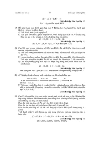 Giáo khoa hóa hữu cơ Biên soạn: Võ Hồng Thái278
(C = 12; H = 1; N = 14)
(Sách Bài tập Hóa Học lớp 12)
ĐS: 23,6 gam hỗn hợp C3H9N
19. Đốt cháy hoàn toàn 1,605 gam hợp chất A đã thu đuợc 4,62 gam CO2, 1,215 gam
H2O và 168 cm3
N2 (đo ở đktc).
a) Tính thành phần % các nguyên tố.
b) 3,21 gam hợp chất A phản ứng hết với 30 ml dung dịch HCl 1M. Viết các công
thức cấu tạo có thể có của A, biết A là đồng đẳng của anilin.
(C = 12; H = 1; O = 16; N = 14)
(Sách Bài tập Hóa Học lớp 12)
ĐS: 78,5% C; 8,4% H; 13,1% N; C7H9N (3 CTCT)
20. Cho 500 gam benzen phản ứng với hỗn hợp HNO3 đặc và H2SO4. Nitrobenzen sinh
ra được khử thành anilin.
a) Tính khối lượng nitrobenzen và anilin thu được, biết hiệu suất mỗi giai đoạn đều
đạt 78%.
b) Lượng nitrobenzen chưa tham gia phản ứng khử được đem khử tiếp thành anilin.
Tính hiệu suất phản ứng khử lần thứ hai, biết đã thu thêm được 71,61 gam anilin.
c) Cho biết phương pháp hóa học xác nhận rằng trong sản phẩm anilin còn lẫn
nitrobenzen.
(C = 12; H = 1; N = 14; O = 16)
(Sách Bài tập Hóa Học lớp 12)
ĐS: 615 gam; 362,7 gam; HS 70%; Nitrobenzen không tan trong dung dịch HCl
21. a) Viết đầy đủ các phương trình phản ứng của dãy chuyển hóa sau:
HNO3 đặc (1 mol) Fe, HCl (dư) NaOH Br2
C6H6 A B C D
(1 mol) H2SO4 đặc
b) Từ toluen và các hóa chất vô cơ cần thiết hãy viết các phuơng trình phản ứng điều
chế ra những chất đồng đẳng của anilin: o-toluiđin (o-CH3C6H4NH2) và p-toluiđin
(p-CH3C6H4NH2)
(Sách Bài tập Hóa Học lớp 12)
22. Cho 27,60 gam hỗn hợp gồm anlin, phenol, axit axetic và rượu etylic. Hòa tan hỗn
hợp trong n-hexan rồi chia thành ba phần bằng nhau. (Trong điều kiện này, coi như
anilin không tác dụng với axit axetic).
Phần thứ nhất tác dụng với Na (dư) cho 1,68 lít khí (đo ở đktc).
Phần thứ hai tác dụng với nước brom (dư) cho 9,91 gam kết tủa.
Phần thứ ba phản ứng hết với 18,5 ml dung dịch NaOH 11% (khối lượng riêng 1,1
g/ml).
Tính thành phần % khối lượng các chất trong hỗn hợp, biết các phản ứng xảy ra
hoàn toàn.
(C = 12; H = 1; O = 16; N = 14; Br = 80; Na = 23)
(Sách Bài tập Hóa Học lớp 12)
ĐS: 8,36%; 22,47%; 22,17%; 47,00%
 