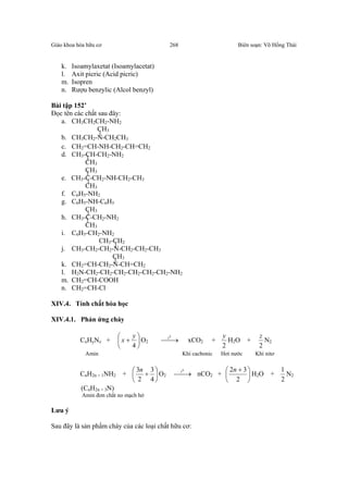 Giáo khoa hóa hữu cơ Biên soạn: Võ Hồng Thái268
k. Isoamylaxetat (Isoamylacetat)
l. Axit picric (Acid picric)
m. Isopren
n. Rượu benzylic (Alcol benzyl)
Bài tập 152’
Đọc tên các chất sau đây:
a. CH3CH2CH2-NH2
CH3
b. CH3CH2-N-CH2CH3
c. CH2=CH-NH-CH2-CH=CH2
d. CH3-CH-CH2-NH2
CH3
CH3
e. CH3-C-CH2-NH-CH2-CH3
CH3
f. C6H5-NH2
g. C6H5-NH-C6H5
CH3
h. CH3-C-CH2-NH2
CH3
i. C6H5-CH2-NH2
CH3-CH2
j. CH3-CH2-CH2-N-CH2-CH2-CH3
CH3
k. CH2=CH-CH2-N-CH=CH2
l. H2N-CH2-CH2-CH2-CH2-CH2-CH2-NH2
m. CH2=CH-COOH
n. CH2=CH-Cl
XIV.4. Tính chất hóa học
XIV.4.1. Phản ứng cháy
CxHyNz + 





+
4
y
x O2 →
0
t
xCO2 +
2
y
H2O +
2
z
N2
Amin Khí cacbonic Hơi nước Khí nitơ
CnH2n + 1NH2 + 





+
4
3
2
3n
O2 →
0
t
nCO2 + 




 +
2
32n
H2O +
2
1
N2
(CnH2n + 3N)
Amin đơn chất no mạch hở
Lưu ý
Sau đây là sản phẩm cháy của các loại chất hữu cơ:
 