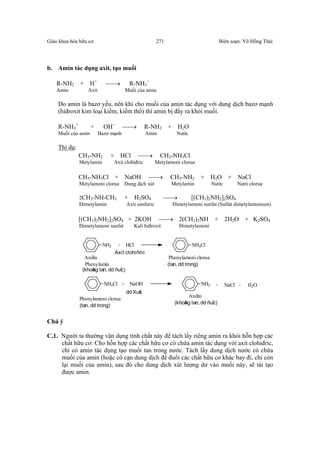 Giáo khoa hóa hữu cơ Biên soạn: Võ Hồng Thái271
b. Amin tác dụng axit, tạo muối
R-NH2 + H+
→ R-NH3
+
Amin Axit Muối của amin
Do amin là bazơ yếu, nên khi cho muối của amin tác dụng với dung dịch bazơ mạnh
(hiđroxit kim loại kiềm, kiềm thổ) thì amin bị đẩy ra khỏi muối.
R-NH3
+
+ OH−
→ R-NH2 + H2O
Muối của amin Bazơ mạnh Amin Nước
Thí dụ:
CH3-NH2 + HCl → CH3-NH3Cl
Metylamin Axit clohiđric Metylamoni clorua
CH3-NH3Cl + NaOH → CH3-NH2 + H2O + NaCl
Metylamoni clorua Dung dịch xút Metylamin Nước Natri clorua
2CH3-NH-CH3 + H2SO4 → [(CH3)2NH2]2SO4
Đimetylamin Axit sunfuric Đimetylamoni sunfat (Sulfat dimetylamonium)
[(CH3)2NH2]2SO4 + 2KOH → 2(CH3)2NH + 2H2O + K2SO4
Đimetylamoni sunfat Kali hiđroxit Đimetylamoni
NH2 + HCl NH3Cl
Anilin
Phenylamin
Axit clohiñric
Phenylamoni clorua
(khoâng tan, dd ñuïc)
(tan, dd trong)
NH3Cl + NaOH NH2 + NaCl + H2O
Phenylamoni clorua
dd Xuùt
Anilin
(khoâng tan, dd ñuïc)
(tan, dd trong)
Chú ý
C.1. Người ta thường vận dụng tính chất này để tách lấy riêng amin ra khỏi hỗn hợp các
chất hữu cơ: Cho hỗn hợp các chất hữu cơ có chứa amin tác dụng với axit clohiđric,
chỉ có amin tác dụng tạo muối tan trong nước. Tách lấy dung dịch nước có chứa
muối của amin (hoặc cô cạn dung dịch để đuổi các chất hữu cơ khác bay đi, chỉ còn
lại muối của amin), sau đó cho dung dịch xút lượng dư vào muối này, sẽ tái tạo
được amin.
 