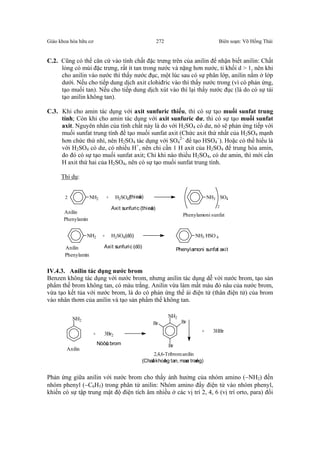 Giáo khoa hóa hữu cơ Biên soạn: Võ Hồng Thái272
C.2. Cũng có thể căn cứ vào tính chất đặc trưng trên của anilin để nhận biết anilin: Chất
lỏng có mùi đặc trưng, rất ít tan trong nước và nặng hơn nước, tỉ khối d > 1, nên khi
cho anilin vào nước thì thấy nước đục, một lúc sau có sự phân lớp, anilin nằm ở lớp
dưới. Nếu cho tiếp dung dịch axit clohiđric vào thì thấy nước trong (vì có phản ứng,
tạo muối tan). Nếu cho tiếp dung dịch xút vào thì lại thấy nước đục (là do có sự tái
tạo anilin không tan).
C.3. Khi cho amin tác dụng với axit sunfuric thiếu, thì có sự tạo muối sunfat trung
tính; Còn khi cho amin tác dụng với axit sunfuric dư, thì có sự tạo muối sunfat
axit. Nguyên nhân của tính chất này là do với H2SO4 có dư, nó sẽ phản ứng tiếp với
muối sunfat trung tính để tạo muối sunfat axit (Chức axit thứ nhất của H2SO4 mạnh
hơn chức thứ nhì, nên H2SO4 tác dụng với SO4
2−
để tạo HSO4
−
). Hoặc có thể hiểu là
với H2SO4 có dư, có nhiều H+
, nên chỉ cần 1 H axit của H2SO4 để trung hòa amin,
do đó có sự tạo muối sunfat axit; Chỉ khi nào thiếu H2SO4, có dư amin, thì mới cần
H axit thứ hai của H2SO4, nên có sự tạo muối sunfat trung tính.
Thí dụ:
NH2 + H2SO4(thieáu) NH3
2
SO42
Anilin
Axit sunfuric (thieáu)
Phenylamoni sunfat
Phenylamin
NH2 + H2SO4(dö) NH3 HSO 4
Anilin Axit sunfuric (dö)
Phenylamoni sunfat axit
Phenylamin
IV.4.3. Anilin tác dụng nước brom
Benzen không tác dụng với nước brom, nhưng anilin tác dụng dễ với nước brom, tạo sản
phẩm thế brom không tan, có màu trắng. Anilin vừa làm mất màu đỏ nâu của nước brom,
vừa tạo kết tủa với nước brom, là do có phản ứng thế ái điện tử (thân điện tử) của brom
vào nhân thơm của anilin và tạo sản phẩm thế không tan.
NH2
+ 3Br2
Br
Br
Br
NH2
+ 3HBr
Anilin
Nöôùc brom
2,4,6-Tribromanilin
(Chaát khoâng tan, maøu traéng)
Phản ứng giữa anilin với nước brom cho thấy ảnh hưởng của nhóm amino (−NH2) đến
nhóm phenyl (−C6H5) trong phân tử anilin: Nhóm amino đẩy điện tử vào nhóm phenyl,
khiến có sự tập trung mật độ điện tích âm nhiều ở các vị trí 2, 4, 6 (vị trí orto, para) đối
 