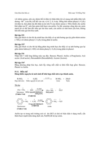 Giáo khoa hóa hữu cơ Biên soạn: Võ Hồng Thái273
với nhóm amino, nên các nhóm thế ái điện tử (thân điện tử) có mang một phần điện tích
dương −Brδ+
(của Br2) dễ thế vào các vị trí 2, 4, 6 này. Đồng thời nhóm phenyl (−C6H5)
rút điện tử, làm phân tán đôi điện tự do trên N của nhóm amino (−NH2) khiến cho anilin
khó nhận ion H+
, nên làm giảm tính bazơ của anilin. Cụ thể, amoniac cũng như các amin
mạch hở có thể làm đổi màu quì tím hóa xanh, còn anilin có tính bazơ yếu hơn, không
làm đổi màu quì tím hóa xanh.
Bài tập 153
Hãy giải thích và cho thí dụ minh họa cho thấy có sự ảnh hưởng qua lại giữa nhóm amino
(−NH2) với nhóm phenyl (−C6H5) trong phân tử anilin.
Bài tập 153’
Hãy giải thích và cho thí dụ bằng phản ứng minh họa cho thấy có sự ảnh hưởng qua lại
giữa nhóm hiđroxyl (−OH) với nhóm phenyl (−C6H5) trong phân tử phenol.
Bài tập 154
Nhận biết 7 chất lỏng không màu sau đây: Benzen; Phenol; Anilin; n-Propylamin; Axit
axetic (Acid acetic); Benzanđehit (Benzaldehid); Axeton (Aceton).
Bài tập 154’
Bằng phương pháp hóa học, tách lấy riêng mỗi chất ra khỏi hỗn hợp gồm: Benzen;
Phenol và Anilin
IV.5. Điều chế
Dùng hiđro nguyên tử mới sinh để khử hợp chất nitro tạo thành amin.
R-NO2 + 6 [H]  → HClFe /
R-NH2 + 2H2O
Hợp chất nitro Hiđro nguyên tử mới sinh Amin Nước
Thí dụ:
CH3 NO2 + 6[H]
Fe/HCl
CH3 NH2 + 2H2O
+3 0 -3 +1 +1
Nitrometan Hiñro nguyeân töûmôùi sinh
(ñang sinh)
Metylamin
(Chaát khöû)
(Chaát oxi hoùa)
NO2 + 6 [H]
Fe/HCl
NH2 + H2O
+3 0 -3 +1 +1
Nitrobenzen
H nguyeân töûmôùi sinh
Anilin
(Chaát oxi hoùa)
(chaát khöû)
Anilin tạo ra trong môi trường axit có dư (HCl có dư) nó hiện diện ở dạng muối, cần
thêm bazơ mạnh (như dung dịch xút, NaOH) để tái tạo amin.
 