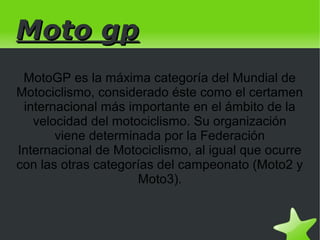 Moto gp
 MotoGP es la máxima categoría del Mundial de
Motociclismo, considerado éste como el certamen
 internacional más importante en el ámbito de la
   velocidad del motociclismo. Su organización
       viene determinada por la Federación
Internacional de Motociclismo, al igual que ocurre
con las otras categorías del campeonato (Moto2 y
                     Moto3).


                          
 