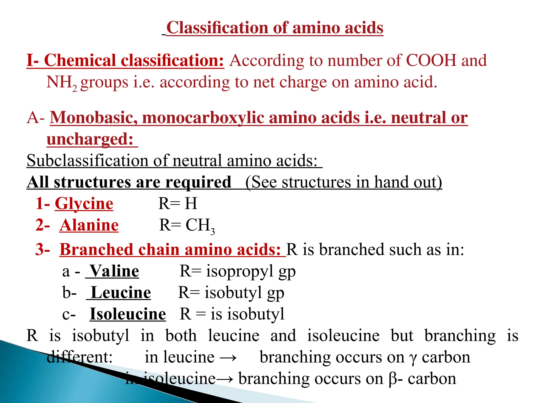 Classification of amino acids
I- Chemical classification: According to number of COOH and
NH2 groups i.e. according to net charge on amino acid.
A- Monobasic, monocarboxylic amino acids i.e. neutral or
uncharged:
Subclassification of neutral amino acids:
All structures are required (See structures in hand out)
1- Glycine R= H
2- Alanine R= CH3
3- Branched chain amino acids: R is branched such as in:
a - Valine R= isopropyl gp
b- Leucine R= isobutyl gp
c- Isoleucine R = is isobutyl
R is isobutyl in both leucine and isoleucine but branching is
different: in leucine → branching occurs on γ carbon
in isoleucine→ branching occurs on β- carbon
 