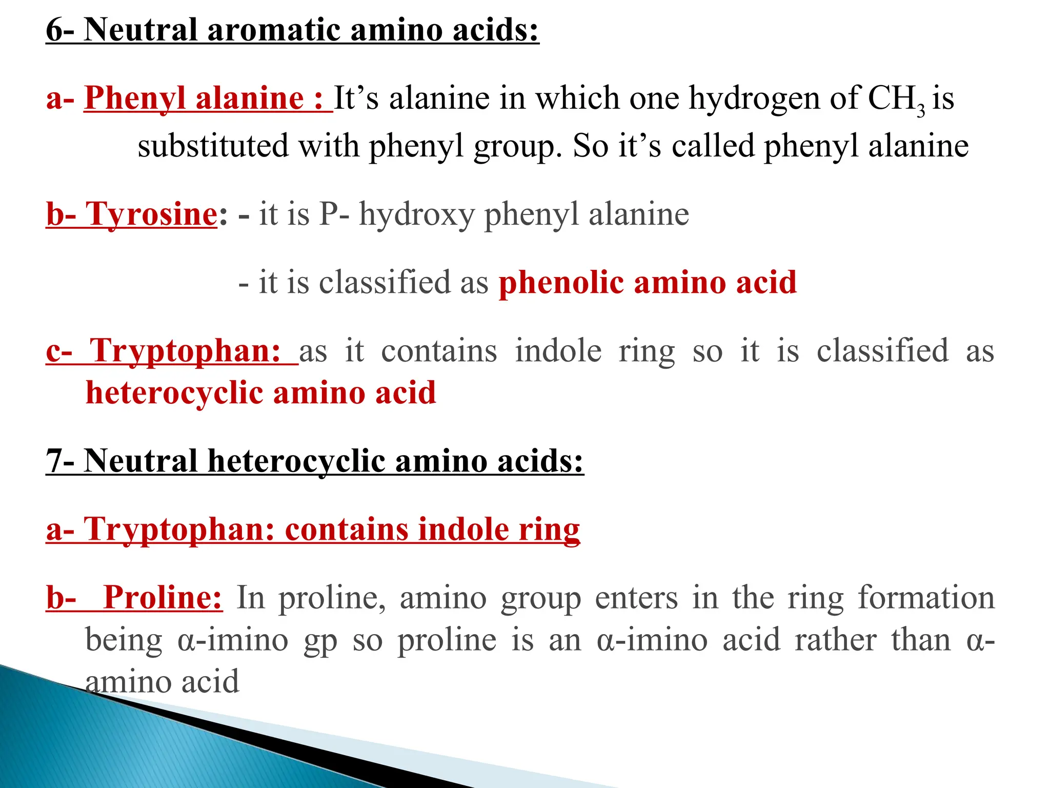 6- Neutral aromatic amino acids:
a- Phenyl alanine : It’s alanine in which one hydrogen of CH3 is
substituted with phenyl group. So it’s called phenyl alanine
b- Tyrosine: - it is P- hydroxy phenyl alanine
- it is classified as phenolic amino acid
c- Tryptophan: as it contains indole ring so it is classified as
heterocyclic amino acid
7- Neutral heterocyclic amino acids:
a- Tryptophan: contains indole ring
b- Proline: In proline, amino group enters in the ring formation
being α-imino gp so proline is an α-imino acid rather than α-
amino acid
 