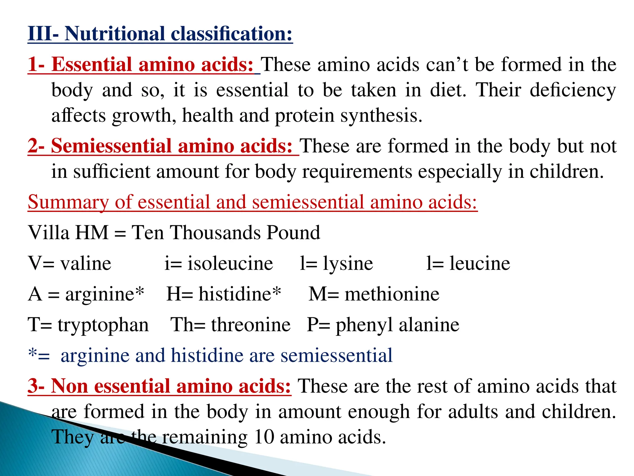 III- Nutritional classification:
1- Essential amino acids: These amino acids can’t be formed in the
body and so, it is essential to be taken in diet. Their deficiency
affects growth, health and protein synthesis.
2- Semiessential amino acids: These are formed in the body but not
in sufficient amount for body requirements especially in children.
Summary of essential and semiessential amino acids:
Villa HM = Ten Thousands Pound
V= valine i= isoleucine l= lysine l= leucine
A = arginine* H= histidine* M= methionine
T= tryptophan Th= threonine P= phenyl alanine
*= arginine and histidine are semiessential
3- Non essential amino acids: These are the rest of amino acids that
are formed in the body in amount enough for adults and children.
They are the remaining 10 amino acids.
 