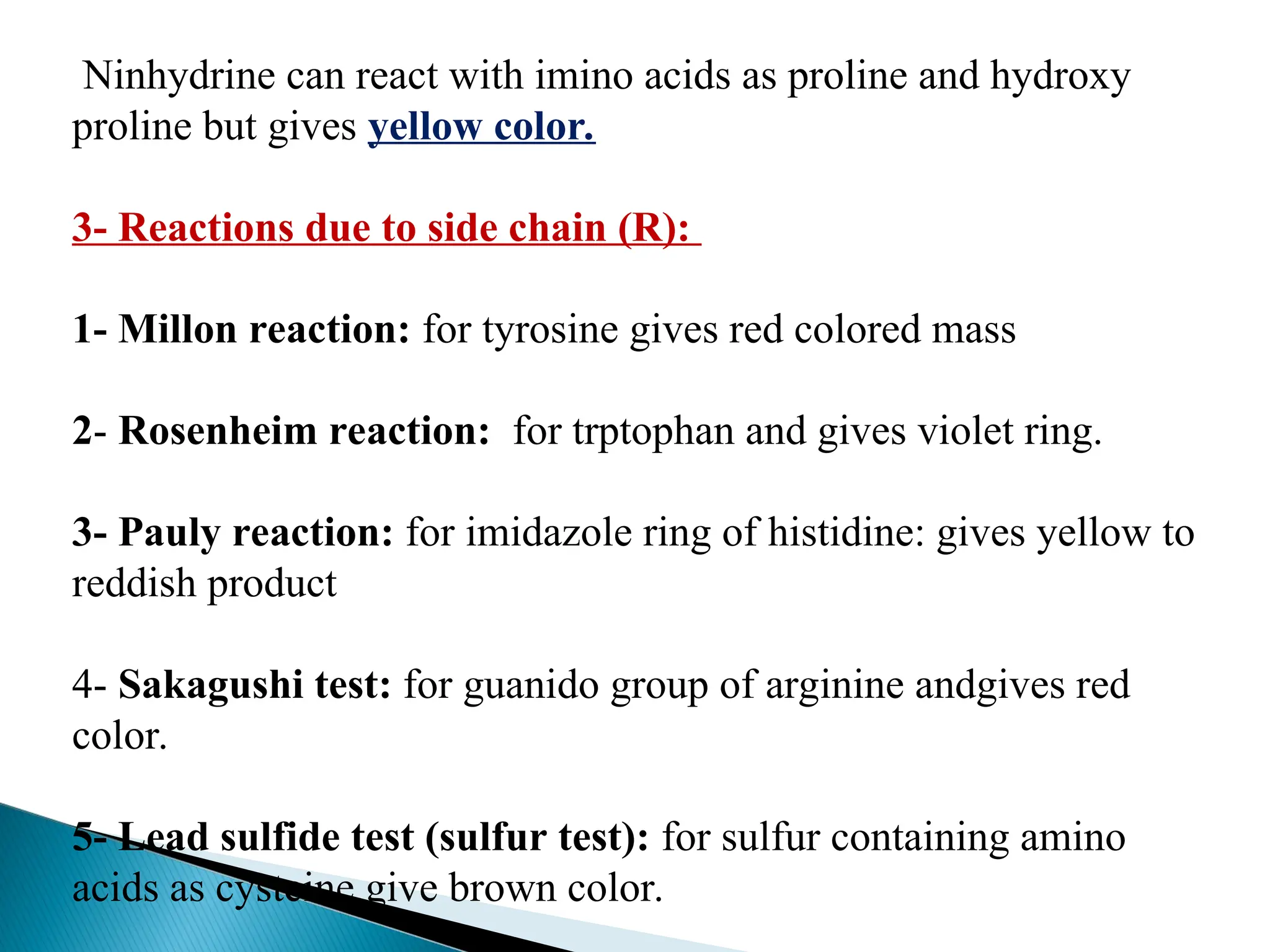 Ninhydrine can react with imino acids as proline and hydroxy
proline but gives yellow color.
3- Reactions due to side chain (R):
1- Millon reaction: for tyrosine gives red colored mass
2- Rosenheim reaction: for trptophan and gives violet ring.
3- Pauly reaction: for imidazole ring of histidine: gives yellow to
reddish product
4- Sakagushi test: for guanido group of arginine andgives red
color.
5- Lead sulfide test (sulfur test): for sulfur containing amino
acids as cysteine give brown color.
 