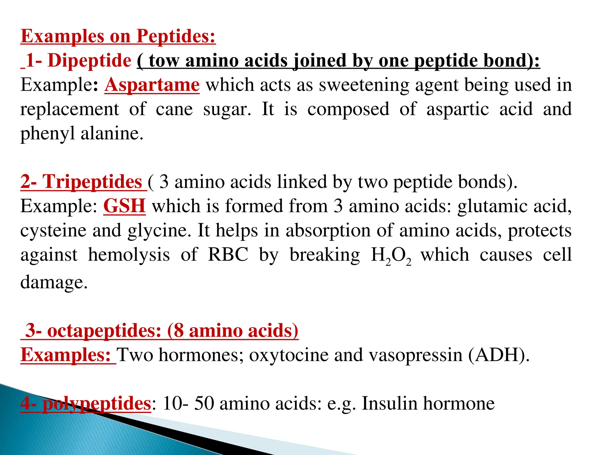 Examples on Peptides:
1- Dipeptide ( tow amino acids joined by one peptide bond):
Example: Aspartame which acts as sweetening agent being used in
replacement of cane sugar. It is composed of aspartic acid and
phenyl alanine.
2- Tripeptides ( 3 amino acids linked by two peptide bonds).
Example: GSH which is formed from 3 amino acids: glutamic acid,
cysteine and glycine. It helps in absorption of amino acids, protects
against hemolysis of RBC by breaking H2O2 which causes cell
damage.
3- octapeptides: (8 amino acids)
Examples: Two hormones; oxytocine and vasopressin (ADH).
4- polypeptides: 10- 50 amino acids: e.g. Insulin hormone
 