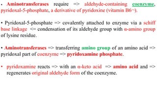 • Aminotransferases require => aldehyde-containing coenzyme,
pyridoxal-5-phosphate, a derivative of pyridoxine (vitamin B6¬).
• Pyridoxal-5-phosphate => covalently attached to enzyme via a schiff
base linkage <= condensation of its aldehyde group with α-amino group
of lysine residue.
• Aminotransferases => transferring amino group of an amino acid =>
pyridoxal part of coenzyme => pyridoxamine phosphate.
• pyridoxamine reacts => with an α-keto acid => amino acid and =>
regenerates original aldehyde form of the coenzyme.
 