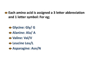 Each amino acid is assigned a 3 letter abbreviation
and 1 letter symbol: For eg;
Glycine: Gly/ G
Alanine: Ala/ A
Valine: Val/V
Leucine Leu/L
Asparagine: Asn/N
 