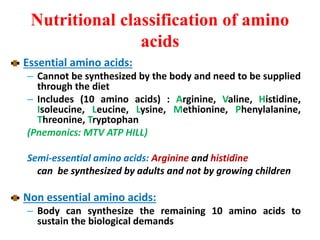 Nutritional classification of amino
acids
Essential amino acids:
– Cannot be synthesized by the body and need to be supplied
through the diet
– Includes (10 amino acids) : Arginine, Valine, Histidine,
Isoleucine, Leucine, Lysine, Methionine, Phenylalanine,
Threonine, Tryptophan
(Pnemonics: MTV ATP HILL)
Semi-essential amino acids: Arginine and histidine
can be synthesized by adults and not by growing children
Non essential amino acids:
– Body can synthesize the remaining 10 amino acids to
sustain the biological demands
 
