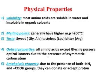 Physical Properties
1) Solubility: most amino acids are soluble in water and
insoluble in organic solvents
2) Melting points: generally have higher m.p >200oC
3) Taste: Sweet ( Gly, Ala) tasteless (Leu) bitter (Arg)
4) Optical properties: all amino acids except Glycine possess
optical isomers due to the presence of asymmetric
carbon atom
5) Ampholytic property: due to the presence of both -NH2
and –COOH groups, they can donate or accept proton
 