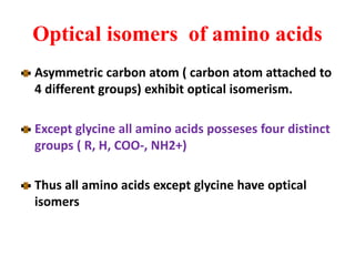 Optical isomers of amino acids
Asymmetric carbon atom ( carbon atom attached to
4 different groups) exhibit optical isomerism.
Except glycine all amino acids posseses four distinct
groups ( R, H, COO-, NH2+)
Thus all amino acids except glycine have optical
isomers
 