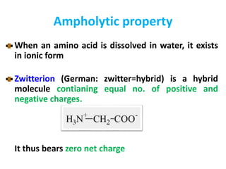 Ampholytic property
When an amino acid is dissolved in water, it exists
in ionic form
Zwitterion (German: zwitter=hybrid) is a hybrid
molecule contianing equal no. of positive and
negative charges.
It thus bears zero net charge
 