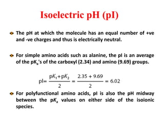 Isoelectric pH (pI)
The pH at which the molecule has an equal number of +ve
and -ve charges and thus is electrically neutral.
For simple amino acids such as alanine, the pI is an average
of the pKa's of the carboxyl (2.34) and amino (9.69) groups.
For polyfunctional amino acids, pI is also the pH midway
between the pKa values on either side of the isoionic
species.
 