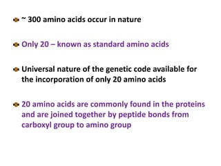 ~ 300 amino acids occur in nature
Only 20 – known as standard amino acids
Universal nature of the genetic code available for
the incorporation of only 20 amino acids
20 amino acids are commonly found in the proteins
and are joined together by peptide bonds from
carboxyl group to amino group
 