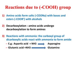 Reactions due to (-COOH) group
1) Amino acids form salts (-COONa) with bases and
esters (-COOR’) with alcohols
2) Decarboxylation : amino acids undergo
decarboxylation to form amines
3) Reactions with ammonia: the carboxyl group of
dicarboxylic acids react with ammonia to form amide
– E.g; Aspartic acid + NH3 Asparagine
– Glutamic acid +NH3 Glutamine
 