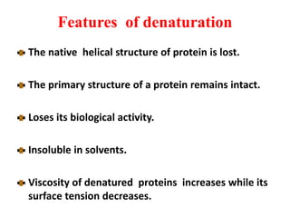 Features of denaturation
The native helical structure of protein is lost.
The primary structure of a protein remains intact.
Loses its biological activity.
Insoluble in solvents.
Viscosity of denatured proteins increases while its
surface tension decreases.
 