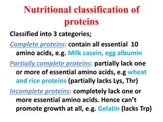 Nutritional classification of
proteins
Classified into 3 categories;
Complete proteins: contain all essential 10
amino acids, e.g. Milk casein, egg albumin
Partially complete proteins: partially lack one
or more of essential amino acids, e.g wheat
and rice proteins (partially lacks Lys, Thr)
Incomplete proteins: completely lack one or
more essential amino acids. Hence can’t
promote growth at all, e.g. Gelatin (lacks Trp)
 