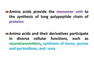 Amino acids provide the monomer unit to
the synthesis of long polypeptide chain of
proteins
Amino acids and their derivatives participate
in diverse cellular functions, such as
neurotransmitters, synthesis of heme, purine
and pyrimidines, and urea
 