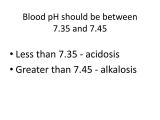 Blood pH should be between
7.35 and 7.45
• Less than 7.35 - acidosis
• Greater than 7.45 - alkalosis