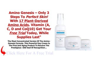 Amino Genesis – Only 3 Steps To  Perfect Skin!  With  17 Plant-Derived Amino Acids . Vitamin (A, C, D and CoQ10) Get Your  Free Trial  Today, While Supplies Last&quot; The Most Concentrated Version Of The Amino-Genesis Formula. This Powerful Day Cream Is The First Anti Aging Product To Receive The Prestigious  AAD Seal Of Recognition … Click Here For A Free Trial 