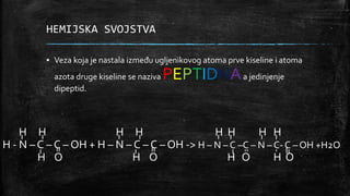 HEMIJSKA SVOJSTVA
▪ Veza koja je nastala između ugljenikovog atoma prve kiseline i atoma
azota druge kiseline se naziva PEPTIDNAa jedinjenje
dipeptid.
H H H H H H H H
H - N – C – C – OH + H – N – C – C – OH -> H – N – C –C – N – C- C – OH +H2O
H O H O H O H O
 