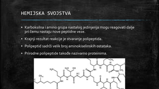 HEMIJSKA SVOJSTVA
▪ Karboksilna i amino grupa nastalog jedinjenja mogu reagovati dalje
pri čemu nastaju nove peptidne veze.
▪ Krajnji rezultat reakcije je stvaranje polipeptida.
▪ Polipeptid sadrži velik broj aminokiselinskih ostataka.
▪ Prirodne polipeptide takođe nazivamo proteinima.
 
